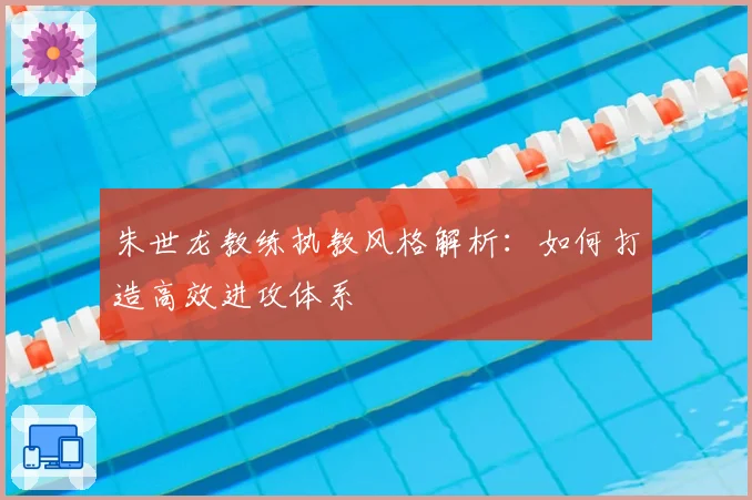 朱世龙教练执教风格解析:如何打造高效进攻体系
