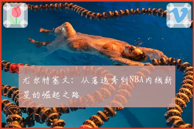 尤尔特塞文:从落选秀到NBA内线新星的崛起之路