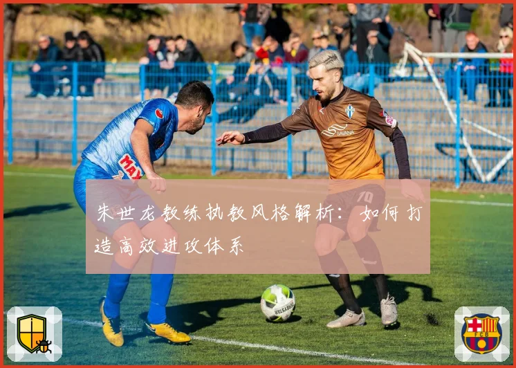 朱世龙教练执教风格解析：如何打造高效进攻体系