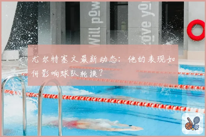 尤尔特塞文最新动态:他的表现如何影响球队轮换?