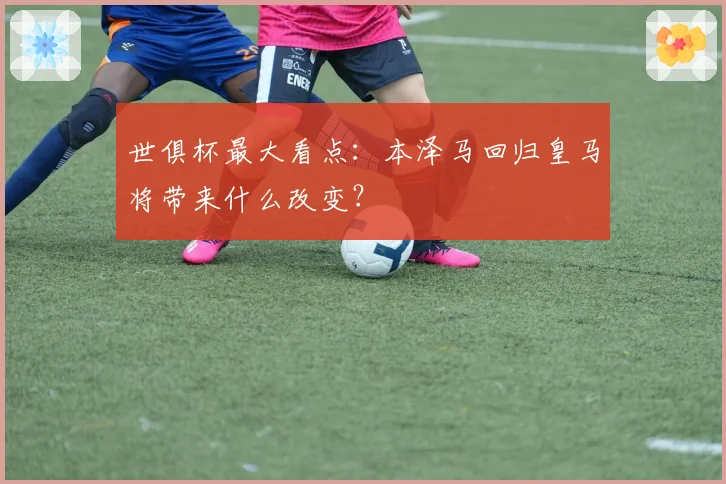 世俱杯最大看点：本泽马回归皇马将带来什么改变？
