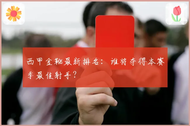 西甲金靴最新排名:谁将夺得本赛季最佳射手?