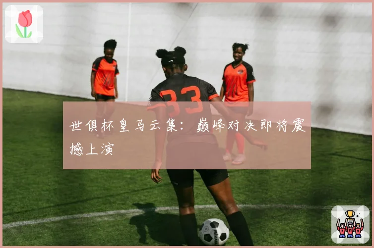世俱杯皇马云集：巅峰对决即将震撼上演