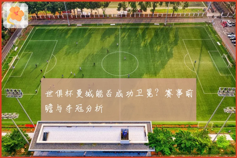 世俱杯曼城能否成功卫冕？赛事前瞻与夺冠分析